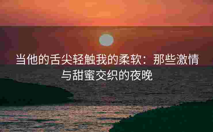 当他的舌尖轻触我的柔软：那些激情与甜蜜交织的夜晚