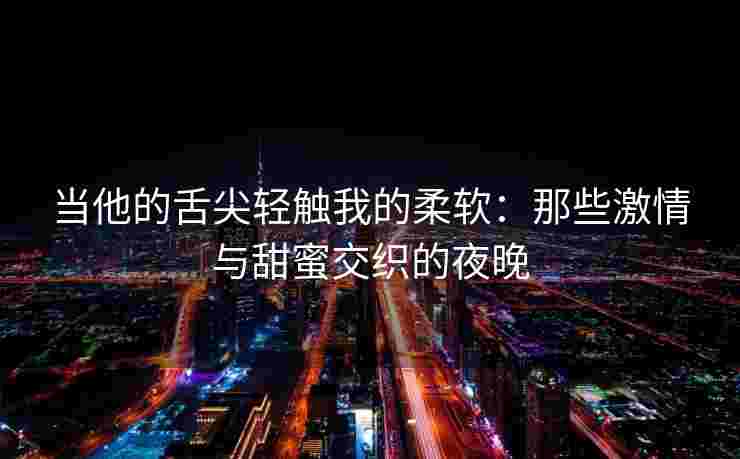 当他的舌尖轻触我的柔软：那些激情与甜蜜交织的夜晚