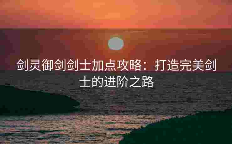 剑灵御剑剑士加点攻略：打造完美剑士的进阶之路