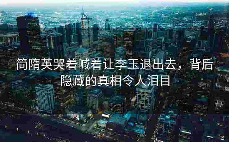 简隋英哭着喊着让李玉退出去，背后隐藏的真相令人泪目