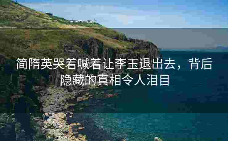 简隋英哭着喊着让李玉退出去，背后隐藏的真相令人泪目