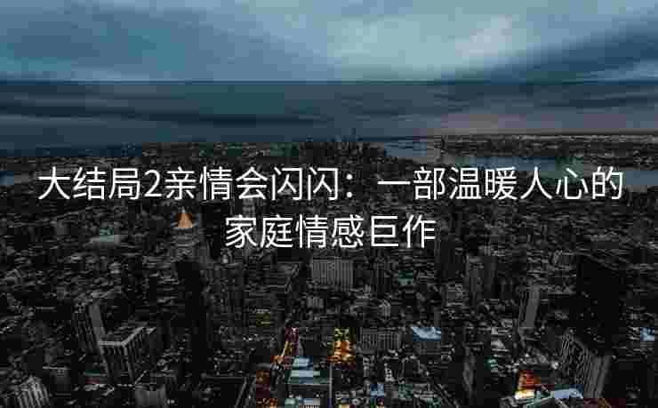大结局2亲情会闪闪：一部温暖人心的家庭情感巨作