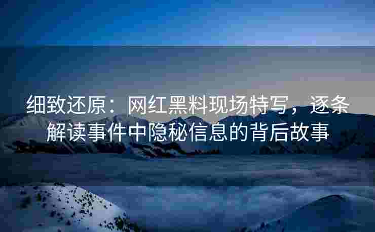 细致还原：网红黑料现场特写，逐条解读事件中隐秘信息的背后故事