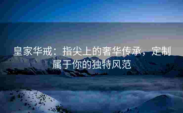 皇家华戒：指尖上的奢华传承，定制属于你的独特风范