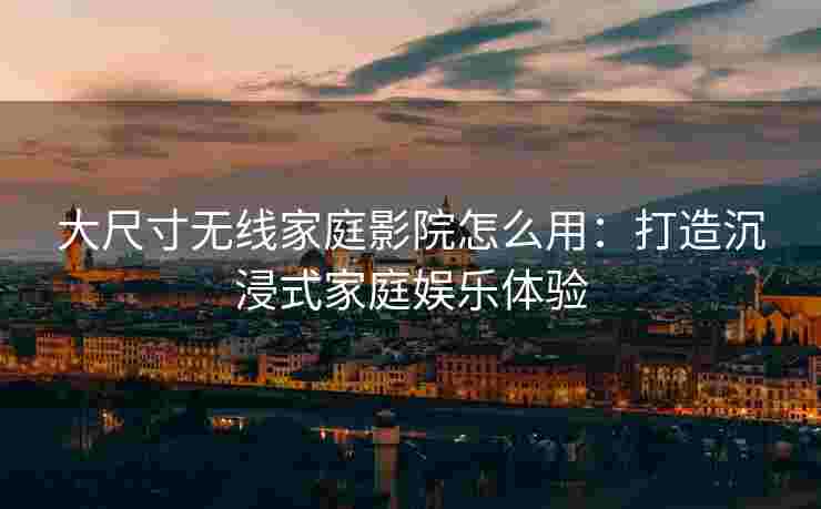大尺寸无线家庭影院怎么用：打造沉浸式家庭娱乐体验