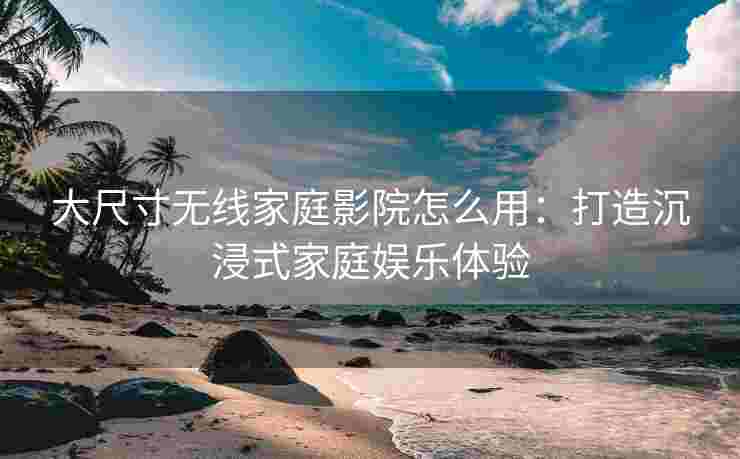 大尺寸无线家庭影院怎么用：打造沉浸式家庭娱乐体验