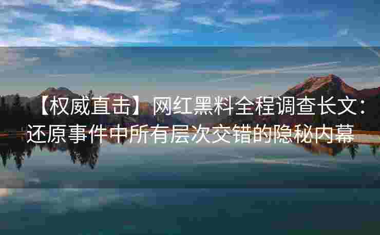 【权威直击】网红黑料全程调查长文：还原事件中所有层次交错的隐秘内幕