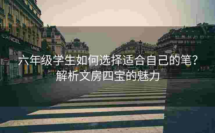 六年级学生如何选择适合自己的笔？解析文房四宝的魅力