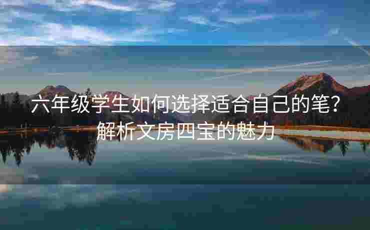六年级学生如何选择适合自己的笔？解析文房四宝的魅力