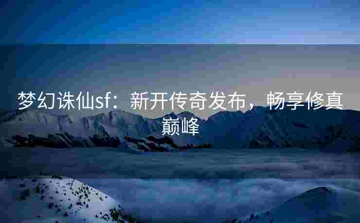 梦幻诛仙sf：新开传奇发布，畅享修真巅峰