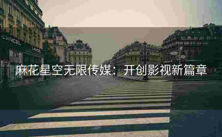 麻花星空无限传媒：开创影视新篇章